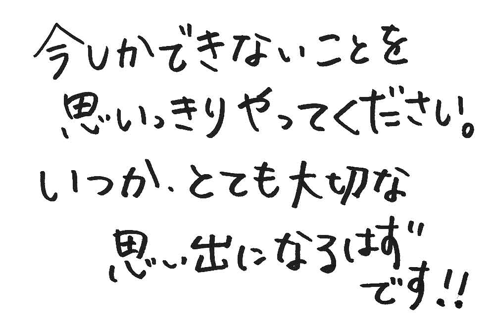 今しかできないことを思いっきりやってください。いつか振り返ったときに、それがとても大切な思い出になるはずです！！