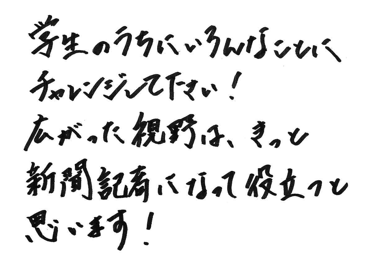 学生のうちにいろんなことにチャレンジして下さい。広がった視野は、きっと新聞記者になって役立つと思います！