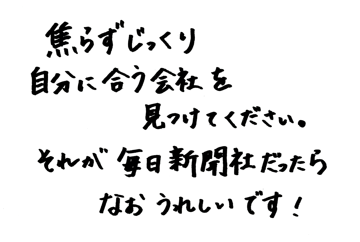 焦らずじっくり自分に合う会社を見つけてください。それが毎日新聞社だったらなおうれしいです！